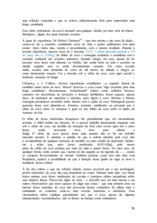 18
uma refeição vespertina e que se achava suficientemente forte para empreender uma
longa caminhada.
Esse efeito estimulante da coca é atestado sem qualquer dúvida por uma série de relatos
fidedignos, alguns dos quais bastante recentes.
À guisa de experiência, Sir Robert Christison45
- que tem setenta e oito anos de idade -
cansou-se até a exaustão, caminhando cerca de vinte e quatro quilômetros sem nada
comer. Após vários dias, repetiu o procedimento, com o mesmo resultado. Durante a
terceira experiência, mascou cerca de 2 dracmas [N.T.: 1 dram (dracma) equivale a 1/8
de onça, isto é, 3,586g.] de folhas de coca e conseguiu completar a caminhada sem a
exaustão verificada nas ocasiões anteriores. Quando chegou em casa, apesar de ter
passado nove horas sem alimento ou bebida, não sentiu fome ou sede e acordou na
manhã seguinte sem se sentir absolutamente cansado. Em outra ocasião
ainda, escalou uma montanha de cerca de mil metros de altitude e chegou ao
cume inteiramente exausto. Fez a descida sob o efeito da coca, com vigor juvenil e
nenhuma sensação de fadiga.
Clemens46 e J. Collarr47 tiveram experiências semelhantes -,o segundo depois de
caminhar várias horas na neve. Mason" descreve a coca como "algo excelente para uma
longa caminhada". Recentemente, Aschenbrandt" relatou como soldados bávaros,
cansados em decorrência de privações e doenças debilitantes, foram capazes, apesar
disso, de participar de manobras e marchas, após ingerir a coca. Moréno y Maizso
conseguiu permanecer acordado noites inteiras com a ajuda da coca. Mantegazza passou
quarenta horas sem alimentar-se. Estamos, portanto, justificados ao presumir que o
efeito da coca sobre os europeus é igual ao das folhas de coca sobre os índios da
América do Sul.
O efeito de doses moderadas desaparece tão gradualmente que, em circunstâncias
normais, é difícil definir sua duração. Se a pessoa trabalha intensamente enquanto está
sob o efeito da coca, um declínio da sensação de bem estar ocorre após três a cinco
horas, sendo necessária nova dose para afastar a
fadiga O efeito da coca parece durar mais quando não se faz um trabalho
muscular pesado. É unânime a opinião de que a euforia induzida pela coca não
é acompanhada de qualquer sensação de lassidão ou outro estado de depressão. Inclino-
me a achar que, após doses moderadas (0,05-0,l0g), pelo menos
parte do efeito da coca perdura por mais de vinte e quatro horas. No meu caso, de
qualquer forma, tenho notado que, mesmo no dia seguinte ao da ingestão da ....... estado
se compara favoravelmente ao normal. Também poderia, como tem sido feito com
freqüência, explicar a possibilidade de que a duração desse ganho de vigor se deva à
totalidade desses efeitos.
À luz dos relatos a que me referirei adiante, parece provável que o uso prolongado,
porém moderado, da coca não seja prejudicial ao corpo. Durante trinta dias, von Anrep
tratou animais com doses moderadas de cocaína e constatou efeitos prejudiciais sobre
suas funções físicas. Parece-me digno de nota - e descobri isso em mim mesmo e em
outros observadores que eram capazes de julgar tais coisas - que uma primeira dose ou
mesmo doses repetidas de coca não provocam desejo compulsivo de utilizar mais o
estimulante: ao contrário, sente-se uma aversão imotivada à substância. Essa
circunstância talvez explique parcialmente por que a coca, apesar de algumas
entusiasmadas recomendações, não se firmou na Europa como estimulante.
 