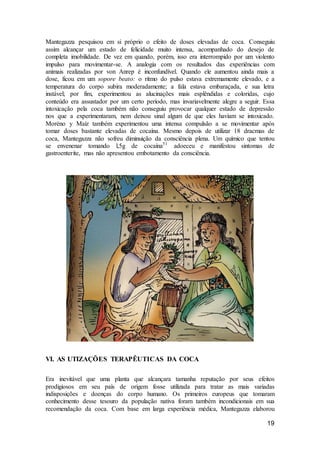 19
Mantegazza pesquisou em si próprio o efeito de doses elevadas de coca. Conseguiu
assim alcançar um estado de felicidade muito intensa, acompanhado do desejo de
completa imobilidade. De vez em quando, porém, isso era interrompido por um violento
impulso para movimentar-se. A analogia com os resultados das experiências com
animais realizadas por von Anrep é inconfundível. Quando ele aumentou ainda mais a
dose, ficou em um sopore beato: o ritmo do pulso estava extremamente elevado, e a
temperatura do corpo subira moderadamente; a fala estava embaraçada, e sua letra
instável; por fim, experimentou as alucinações mais esplêndidas e coloridas, cujo
conteúdo era assustador por um certo período, mas invariavelmente alegre a seguir. Essa
intoxicação pela coca também não conseguiu provocar qualquer estado de depressão
nos que a experimentaram, nem deixou sinal algum de que eles haviam se intoxicado.
Moréno y Maíz também experimentou uma intensa compulsão a se movimentar após
tomar doses bastante elevadas de cocaína. Mesmo depois de utilizar 18 dracmas de
coca, Mantegazza não sofreu diminuição da consciência plena. Um químico que tentou
se envenenar tomando l,5g de cocaína51
adoeceu e manifestou sintomas de
gastroenterite, mas não apresentou embotamento da consciência.
VI. AS UTIZAÇÕES TERAPÊUTICAS DA COCA
Era inevitável que uma planta que alcançara tamanha reputação por seus efeitos
prodigiosos em seu país de origem fosse utilizada para tratar as mais variadas
indisposições e doenças do corpo humano. Os primeiros europeus que tomaram
conhecimento desse tesouro da população nativa foram também incondicionais em sua
recomendação da coca. Com base em larga experiência médica, Mantegazza elaborou
 