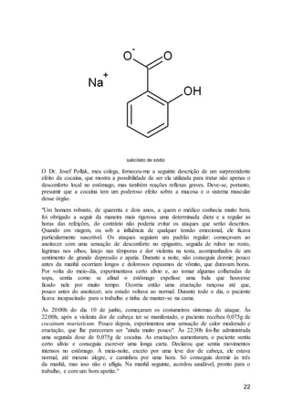 22
salicilato de sódio
O Dr. Josef Pollak, meu colega, forneceu-me a seguinte descrição de um surpreendente
efeito da cocaína, que mostra a possibilidade de ser ela utilizada para tratar não apenas o
desconforto local no estômago, mas também reações reflexas graves. Deve-se, portanto,
presumir que a cocaína tem um poderoso efeito sobre a mucosa e o sistema muscular
desse órgão.
"Um homem robusto, de quarenta e dois anos, a quem o médico conhecia muito bem,
foi obrigado a seguir da maneira mais rigorosa uma determinada dieta e a regular as
horas das refeições, do contrário não poderia evitar os ataques que serão descritos.
Quando em viagem, ou sob a influência de qualquer tensão emocional, ele ficava
particularmente suscetível. Os ataques seguiam um padrão regular: começavam ao
anoitecer com uma sensação de desconforto no epigastro, seguida de rubor no rosto,
lágrimas nos olhos, latejo nas têmporas e dor violenta na testa, acompanhados de um
sentimento de grande depressão e apatia. Durante a noite, não conseguia dormir; pouco
antes da manhã ocorriam longos e dolorosos espasmos de vômito, que duravam horas.
Por volta do meio-dia, experimentava certo alívio e, ao tomar algumas colheradas de
sopa, sentia como se afinal o estômago expelisse uma bala que houvesse
ficado nele por muito tempo. Ocorria então uma eructação rançosa até que,
pouco antes do anoitecer, seu estado voltava ao normal. Durante todo o dia, o paciente
ficava incapacitado para o trabalho e tinha de manter-se na cama.
Às 20:00h do dia 10 de junho, começaram os costumeiros sintomas do ataque. Às
22:00h, após a violenta dor de cabeça ter se manifestado, o paciente recebeu 0,075g de
cocainum muriaticum. Pouco depois, experimentou uma sensação de calor moderado e
eructação, que lhe pareceram ser "ainda muito pouco". Às 22:30h foi-lhe administrada
uma segunda dose de 0,075g de cocaína. As eructações aumentaram, o paciente sentiu
certo alívio e conseguiu escrever uma longa carta. Declarou que sentia movimentos
intensos no estômago. À meia-noite, exceto por uma leve dor de cabeça, ele estava
normal, até mesmo alegre, e caminhou por uma hora. Só conseguiu dormir às três
da manhã, mas isso não o afligiu. Na manhã seguinte, acordou saudável, pronto para o
trabalho, e com um bom apetite."
 