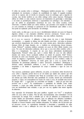 23
O efeito da cocaína sobre o estômago - Mantegazza também presume isso - é duplo:
estimulação do movimento e redução da sensibilidade do órgão. O segundo resultado
seria de se esperar, não só devido às sensações locais no estômago, após a ingestão de
cocaína, mas devido também ao seu efeito análogo sobre outras mucosas. Mantegazza
afirma ter obtido os mais notáveis sucessos em tratamentos de gastroalgia e enteroalgia,
e em todas as perturbações dolorosas e espasmódicas do estômago e dos intestinos, o
que ele atribui às propriedades anestésicas da coca. Em outras ocasiões, tenho
observado, e também sabido por outros médicos, que pacientes com suspeita de úlceras
ou com cicatrizes no estômago se queixavam de dor intensificada após utilizar a coca.
Isso pode ser explicado pelo movimento do estômago.
Assim sendo, eu diria que o uso da coca é decididamente indicado em casos de fraqueza
digestiva atônica e nos chamados distúrbios nervosos estomacais. Nesses casos, é
possível obter não apenas alívio dos sintomas, mas uma melhora duradoura.
c) A coca na caquexia. A utilização a longo prazo da coca é mais fortemente
recomendada - e, segundo se afirma, tem sido tentada com êxito·- em todas as doenças
que envolvem degeneração dos tecidos, tais como anemia grave, tuberculose pulmonar,
doenças febris de longa duração, etc., e também na convalescença dessas doenças.
Assim, Mclsean58
constatou melhora constante em casos de febre tifóide tratados com
coca. No caso de tuberculose pulmonar, diz-se que a coca tem efeito restritivo sobre a
febre e a transpiração. A respeito de um caso dessa enfermidade decididamente
diagnosticada, Peckam" relata que, após o extrato fluído de coca ter sido utilizado
durante sete meses, houve acentuada melhora no estado do paciente. Hole'" fornece
descrição de outro caso bastante grave, em que a falta de apetite crônica acarretam um
estado de magreza e esgotamento. Também aí, a utilização da coca restituiu a saúde ao
paciente. R. Bartholow" observou, de modo geral, que a coca se revelou útil no
tratamento da pneumonia pulmonar e outros "processos consuntivos". Mantegazza e
diversas outras autoridades atribuem à coca a mesma inestimável propriedade
terapêutica: a de limitar a degeneração do corpo e aumentar o vigor no caso de
caquexia.
Tais sucessos, poderíamos querer atribuí-los, em parte, ao inconteste efeito favorável da
coca sobre a digestão; porém deve-se ter em mente que muitos dos autores que têm
escrito sobre a coca a consideram uma "fonte de economias", isto é, são de opinião que
um sistema que tenha absorvido uma quantidade de cocaína, mesmo que extremamente
pequena, é capaz, em conseqüência da reação do corpo à coca, de acumular uma reserva
de energia vital - a qual pode ser convertida em trabalho - maior do que teria sido
possível sem a coca.62
Se considerarmos a quantidade de trabalho como sendo
constante, o corpo que tenha absorvido a cocaína deveria ser capaz de se arranjar
com um metabolismo mais reduzido, o que, por sua vez, significa uma menor ingestão
de alimentos.
Esta suposição foi obviamente feita para justificar, segundo von Voit,63
o inexplicado
efeito da coca sobre os índios. Não há nela, necessariamente, uma contradição à lei da
conservação da energia. Pois o trabalho que se vale de alimentos ou componentes de
tecidos implica um determinado desgaste, quer na utilização dos alimentos assimilados,
quer na transformação da energia em trabalho. Esse desgaste talvez pudesse ser
reduzido se fossem tomadas certas medidas adequadas. No entanto, não foi provado que
tal processo ocorra. As experiências destinadas a determinar a quantidade de urina
eliminada com e sem a utilização da coca não têm sido totalmente conclusivas. Na
 