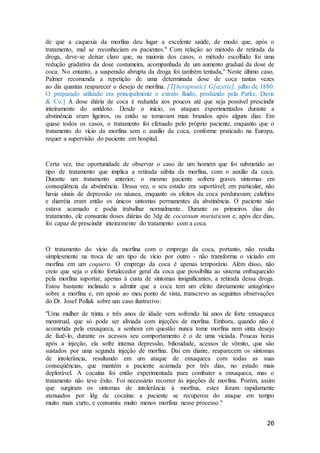 26
de que a caquexia da morfina deu lugar a excelente saúde, de modo que, após o
tratamento, mal se reconheciam os pacientes." Com relação ao método de retirada da
droga, deve-se deixar claro que, na maioria dos casos, o método escolhido foi uma
redução gradativa da dose costumeira, acompanhada de um aumento gradual da dose de
coca. No entanto, a suspensão abrupta da droga foi também tentada," Neste último caso,
Palmer recomenda a repetição de uma determinada dose de coca tantas vezes
ao dia quantas reaparecer o desejo de morfina. [T[herapeutic] G[azette], julho de 1880.
O preparado utilizado era principalmente o extrato fluido, produzido pela Parke, Davis
& Co.] A dose diária de coca é reduzida aos poucos até que seja possível prescindir
inteiramente do antidoto. Desde o início, os ataques experimentados durante a
abstinência eram ligeiros, ou então se tomavam mais brandos após alguns dias. Em
quase todos os casos, o tratamento foi efetuado pelo próprio paciente, enquanto que o
tratamento do vício da morfina sem o auxílio da coca, conforme praticado na Europa,
requer a supervisão do paciente em hospital.
Certa vez, tive oportunidade de observar o caso de um homem que foi submetido ao
tipo de tratamento que implica a retirada súbita da morfina, com o auxílio da coca.
Durante um tratamento anterior, o mesmo paciente sofrera graves sintomas em
conseqüência da abstinência. Dessa vez, o seu estado era suportável; em particular, não
havia sinais de depressão ou náusea, enquanto os efeitos da coca perduravam; calafrios
e diarréia eram então os únicos sintomas permanentes da abstinência. O paciente não
estava acamado e podia trabalhar normalmente. Durante os primeiros dias do
tratamento, ele consumiu doses diárias de 3dg de cocatnum muriaticum e, após dez dias,
foi capaz de prescindir inteiramente do tratamento com a coca.
O tratamento do vício da morfina com o emprego da coca, portanto, não resulta
simplesmente na troca de um tipo de vício por outro - não transforma o viciado em
morfina em um coquero. O emprego da coca é apenas temporário. Além disso, não
creio que seja o efeito fortalecedor geral da coca que possibilita ao sistema enfraquecido
pela morfina suportar, apenas à custa de sintomas insignificantes, a retirada dessa droga.
Estou bastante inclinado a admitir que a coca tem um efeito diretamente antagônico
sobre a morfina e, em apoio ao meu ponto de vista, transcrevo as seguintes observações
do Dr. Josef Pollak sobre um caso ilustrativo:
"Uma mulher de trinta e três anos de idade vem sofrendo há anos de forte enxaqueca
menstrual, que só pode ser aliviada com injeções de morfina. Embora, quando não é
acometida pela enxaqueca, a senhora em questão nunca tome morfina nem sinta desejo
de fazê-lo, durante os acessos seu comportamento é o de uma viciada. Poucas horas
após a injeção, ela sofre intensa depressão, biliosidade, acessos de vômito, que são
sustados por uma segunda injeção de morfina. Daí em diante, reaparecem os sintomas
de intolerância, resultando em um ataque de enxaqueca com todas as suas
conseqüências, que mantém a paciente acamada por três dias, no estado mais
deplorável. A cocaína foi então experimentada para combater a enxaqueca, mas o
tratamento não teve êxito. Foi necessário recorrer às injeções de morfina. Porém, assim
que surgiram os sintomas de intolerância à morfma, estes foram rapidamente
atenuados por ldg de cocaína: a paciente se recuperou do ataque em tempo
muito mais curto, e consumiu muito menos morfina nesse processo."
 