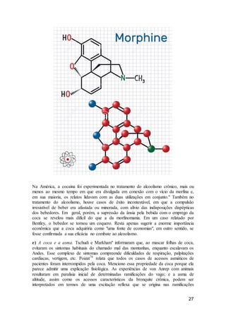 27
Na América, a cocaína foi experimentada no tratamento do alcoolismo crônico, mais ou
menos ao mesmo tempo em que era divulgada em conexão com o vício da morfina e,
em sua maioria, os relatos lidavam com as duas utilizações em conjunto." Também no
tratamento do alcoolismo, houve casos de êxito incontestável, em que a compulsão
irresistível de beber era afastada ou minorada, com alívio das indisposições dispépticas
dos bebedores. Em geral, porém, a supressão da ânsia pela bebida com o emprego da
coca se revelou mais difícil do que a da morfinomania. Em um caso relatado por
Bentley, o bebedor se tornou um coquero. Resta apenas sugerir a enorme importância
econômica que a coca adquiriria como "uma fonte de economias", em outro sentido, se
fosse confirmada a sua eficácia no combate ao alcoolismo.
e) A coca e a asma. Tschudi e Markham" informaram que, ao mascar folhas de coca,
evitaram os sintomas habituais do chamado mal das montanhas, enquanto escalavam os
Andes. Esse complexo de sintomas compreende dificuldades de respiração, palpitações
cardíacas, vertigem, etc. Poizat76
relata que todos os casos de acessos asmáticos de
pacientes foram interrompidos pela coca. Menciono essa propriedade da coca porque ela
parece admitir uma explicação fisiológica. As experiências de von Anrep com animais
resultaram em paralisia inicial de determinadas ramificações do vago; e a asma de
altitude, assim como os acessos característicos da bronquite crônica, podem ser
interpretados em termos de uma excitação reflexa que se origina nas ramificações
 