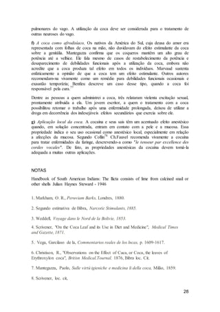 28
pulmonares do vago. A utilização da coca deve ser considerada para o tratamento de
outras neuroses do vago.
f) A coca como afrodisíaco, Os nativos da América do Sul, cuja deusa do amor era
representada com folhas de coca na mão, não duvidavam do efeito estimulante da coca
sobre a genitália. Mantegazza confirma que os coqueros mantêm um alto grau de
potência até a velhice. Ele fala mesmo de casos de restabelecimento da potência e
desaparecimento de debilidades funcionais após a utilização da coca, embora não
acredite que a coca produza tal efeito em todos os indivíduos. Marvaud sustenta
enfaticamente a opinião de que a coca tem um efeito estimulante. Outros autores
recomendam-na vivamente como um remédio para debilidades funcionais ocasionais e
exaustão temporária; Bentleu descreve um caso desse tipo, quando a coca foi
responsável pela cura.77
Dentre as pessoas a quem administrei a coca, três relataram violenta excitação sexual,
prontamente atribuída a ela. Um jovem escritor, a quem o tratamento com a coca
possibilitou retomar o trabalho após uma enfermidade prolongada, deixou de utilizar a
droga em decorrência dos indesejáveis efeitos secundários que exercia sobre ele.
g) Aplicação local da coca. A cocaína e seus sais têm um acentuado efeito anestésico
quando, em solução concentrada, entram em contato com a pele e a mucosa. Essa
propriedade indica o seu uso ocasional como anestésico local, especialmente em relação
a afecções da mucosa. Segundo Collin78
Ch.Fauvel recomenda vivamente a cocaína
para tratar enfermidades da faringe, descrevendo-a como "le tenseur par excellence des
cordes vocales". De fato, as propriedades anestésicas da cocaína devem tomá-la
adequada a muitas outras aplicações.
NOTAS
Handbook of South American Indians: The llicta consists of lime from calcined snail or
other shells Julian Haynes Steward - 1946
1. Markham, O. R., Peruviam Barks, Londres, 1880.
2. Segundo estimativa de Bibra, Narcotic Stimulants, 1885.
3. Weddell, Voyage dans le Nord de la Bolivie, 1853.
4. Scrivener, "On the Coca Leaf and its Use in Diet and Medicine", Medical Times
and Gazette, 1871.
5.: Vega, Garcilaso de la, Commentarios reales de los lncas, p. 1609-1617.
6. Christison, R., "Observations on the Effect of Cuca, or Coca, the leaves of
Erythroxylon coca", Britisn Medical.Tournal, 1876, Bibra loc. Cit.
7. Mantegazza, Paolo, Sulle virtú igieniche e medicina li della coca, Milão, 1859.
8. Scrivener, loc. cit,
 