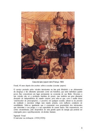3
Casa de ópio (opium den) França, 1903
Freud, 45 anos depois dos escritos sobre a cocaína (cocaine papers)
O serviço prestado pelos veículos intoxicantes na luta pela felicidade e no afastamento
da desgraça é tão altamente apreciado como um benefício, que tanto indivíduos quanto
povos lhes concederam um lugar permanente na economia de sua libido. Devemos a
tais veículos não só a produção imediata de prazer, mas também um grau altamente
desejado de independência do mundo externo, pois sabe-se que, com o auxílio desse
‘amortecedor de preocupações’, é possível, em qualquer ocasião, afastar-se da pressão
da realidade e encontrar refúgio num mundo próprio, com melhores condições de
sensibilidade. Sabe-se igualmente que é exatamente essa propriedade dos intoxicantes
que determina o seu perigo e a sua capacidade de causar danos. São responsáveis, em
certas circunstâncias, pelo desperdício de uma grande quota de energia que poderia ser
empregada para o aperfeiçoamento do destino humano.
Sigmund Freud
O mal-estar na civilização (1930 [1929])
 