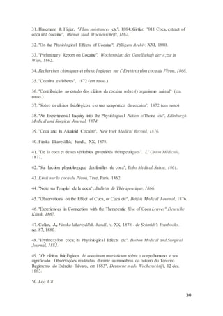 30
31. Husemann & Higler, "Plant substances etc", 1884; Girtler, "011 Coca, extract of
coca and cocaine", Wiener Med. Wochenschrift, 1862.
32. "On the Physiological Effects of Cocaine", Pflúgers Archiv, XXI, 1880.
33. "Preliminary Report on Cocaine", WochenbIatt des Gesellschaft der A;zte in
Wien, 1862.
34. Recherches chimiques et physio1ogiques sur l' Erythroxylon coca du Pérou, 1868.
35. "Cocaína e diabetes", 1872 (em russo.)
36. "Contribuição ao estudo dos efeitos da cocaína sobre () organismo animal" (em
russo.)
37. "Sobre os efeitos fisiológicos e o uso terapêutico da cocaína", 1872 (em russo)
38. "An Experimental Inquiry into the Physiological Action ofTheine etc", Edinburgh
Medical and Surgical Journal, 1874.
39. "Coca and its Alkaloid Cocaine", New York Medical Record, 1876.
40. Finska läkaresällsk, handl., XX, 1878.
41. "De Ia coca et de ses véritables propriétés thérapeutiques". L' Union Médicale,
1877.
42. "Sur l'action physiologique des feuilles de coca", Echo Medical Suisse, 1861.
43. Essai sur la coca du Pérou, Tese, Paris, 1862.
44. "Note sur l'emploi de la coca'' , Bulletin de Thérapeutique, 1866.
45. "Observations on the Effect of Cuca, or Coca etc", British Medical J ournal, 1876.
46. "Experiences in Connection with the Therapeutic Use of Coca Leaves",Deutsche
Klinik, 1867.
47. Collan, J., Finska lakaresãllsk. handl., v. XX, 1878 - de Schmidt's Yearbooks,
no. 87, 1880.
48. "Erythroxylon coca; its Physiological Effects etc", Boston Medical and Surgical
Journal, 1882.
49. "Os efeitos fisiológicos do cocainum muriaticum sobre o corpo humano e seu
significado. Observações realizadas durante as manobras de outono do Terceiro
Regimento do Exército Bávaro, em 1883", Deutsche medo Wochenschrift, 12 dez.
1883.
50. Loc. Cit.
 