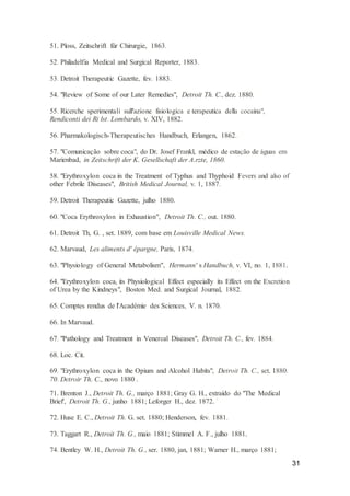 31
51. Ploss, Zeitschrift für Chirurgie, 1863.
52. Philadelfia Medical and Surgical Reporter, 1883.
53. Detroit Therapeutic Gazette, fev. 1883.
54. "Review of Some of our Later Remedies", Detroit Th. C., dez. 1880.
55. Ricerche sperimentali sull'azione fisiologica e terapeutica della cocaina",
Rendiconti dei Ri lst. Lombardo, v. XIV, 1882.
56. Pharmakologisch-Therapeutisches Handbuch, Erlangen, 1862.
57. "Comunicação sobre coca", do Dr. Josef Frankl, médico de estação de águas em
Marienbad, in Zeitschrift der K. Gesellschaft der A.rzte, 1860.
58. "Erythroxylon coca in the Treatment of Typhus and Thyphoid Fevers and also of
other Febrile Diseases", British Medical Journal, v. 1, 1887.
59. Detroit Therapeutic Gazette, julho 1880.
60. "Coca Erythroxylon in Exhaustion", Detroit Th. C., out. 1880.
61. Detroit Th, G. , set. 1889, com base em Louisville Medical News.
62. Marvaud, Les aliments d' épargne, Paris, 1874.
63. "Physiology of General Metabolism", Hermann' s Handbuch, v. VI, no. 1, 1881.
64. "Erythroxylon coca, its Physiological Effect especially its Effect on the Excretion
of Urea by the Kindneys", Boston Med. and Surgical Journal, 1882.
65. Comptes rendus de l'Académie des Sciences, V. n. 1870.
66. In Marvaud.
67. "Pathology and Treatment in Venereal Diseases", Detroit Th. C., fev. 1884.
68. Loc. Cit.
69. "Erythroxylon coca in the Opium and Alcohol Habits", Detroit Th. C., set. 1880.
70. Detroir Th. C., novo 1880 .
71. Brenton J., Detroit Th. G., março 1881; Gray G. H., extraído do "The Medical
Brief', Detroit Th. G., junho 1881; Leforger H., dez. 1872. '
72. Huse E. C., Detroit Th. G. set. 1880; Henderson, fev. 1881.
73. Taggart R., Detroit Th. G., maio 1881; Stimmel A. F., julho 1881.
74. Bentley W. H., Detroit Th. G., ser. 1880, jan, 1881; Warner H., março 1881;
 