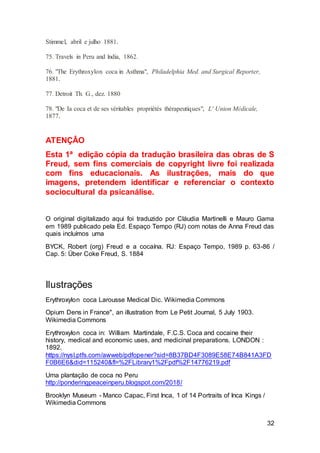 32
Stimmel, abril e julho 1881.
75. Travels in Peru and lndia, 1862.
76. "The Erythroxylon coca in Asthma", Philadelphia Med. and Surgical Reporter,
1881.
77. Detroit Th. G., dez. 1880
78. "De Ia coca et de ses véritables propriétés thérapeutiques", L' Union Médicale,
1877.
ATENÇÂO
Esta 1ª edição cópia da tradução brasileira das obras de S
Freud, sem fins comerciais de copyright livre foi realizada
com fins educacionais. As ilustrações, mais do que
imagens, pretendem identificar e referenciar o contexto
sociocultural da psicanálise.
O original digitalizado aqui foi traduzido por Cláudia Martinelli e Mauro Gama
em 1989 publicado pela Ed. Espaço Tempo (RJ) com notas de Anna Freud das
quais incluímos uma
BYCK, Robert (org) Freud e a cocaína. RJ: Espaço Tempo, 1989 p. 63-86 /
Cap. 5: Über Coke Freud, S. 1884
Ilustrações
Erythroxylon coca Larousse Medical Dic. Wikimedia Commons
Opium Dens in France", an illustration from Le Petit Journal, 5 July 1903.
Wikimedia Commons
Erythroxylon coca in: William Martindale, F.C.S. Coca and cocaine their
history, medical and economic uses, and medicinal preparations. LONDON :
1892.
https://nysl.ptfs.com/awweb/pdfopener?sid=8B37BD4F3089E58E74B841A3FD
F0B6E6&did=115240&fl=%2FLibrary1%2Fpdf%2F14776219.pdf
Uma plantação de coca no Peru
http://ponderingpeaceinperu.blogspot.com/2018/
Brooklyn Museum - Manco Capac, First Inca, 1 of 14 Portraits of Inca Kings /
Wikimedia Commons
 