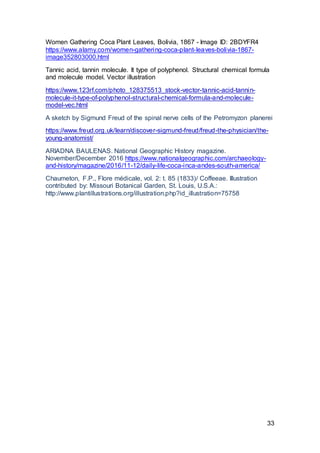 33
Women Gathering Coca Plant Leaves, Bolivia, 1867 - Image ID: 2BDYFR4
https://www.alamy.com/women-gathering-coca-plant-leaves-bolivia-1867-
image352803000.html
Tannic acid, tannin molecule. It type of polyphenol. Structural chemical formula
and molecule model. Vector illustration
https://www.123rf.com/photo_128375513_stock-vector-tannic-acid-tannin-
molecule-it-type-of-polyphenol-structural-chemical-formula-and-molecule-
model-vec.html
A sketch by Sigmund Freud of the spinal nerve cells of the Petromyzon planerei
https://www.freud.org.uk/learn/discover-sigmund-freud/freud-the-physician/the-
young-anatomist/
ARIADNA BAULENAS. National Geographic History magazine.
November/December 2016 https://www.nationalgeographic.com/archaeology-
and-history/magazine/2016/11-12/daily-life-coca-inca-andes-south-america/
Chaumeton, F.P., Flore médicale, vol. 2: t. 85 (1833)/ Coffeeae. Illustration
contributed by: Missouri Botanical Garden, St. Louis, U.S.A.:
http://www.plantillustrations.org/illustration.php?id_illustration=75758
 