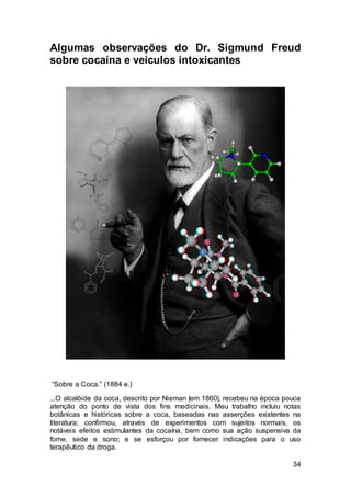 34
Algumas observações do Dr. Sigmund Freud
sobre cocaína e veículos intoxicantes
“Sobre a Coca.” (1884 e.)
...O alcalóide da coca, descrito por Nieman |em 1860|, recebeu na época pouca
atenção do ponto de vista dos fins medicinais. Meu trabalho incluiu notas
botânicas e históricas sobre a coca, baseadas nas asserções existentes na
literatura; confirmou, através de experimentos com sujeitos normais, os
notáveis efeitos estimulantes da cocaína, bem como sua ação suspensiva da
fome, sede e sono; e se esforçou por fornecer indicações para o uso
terapêutico da droga.
 
