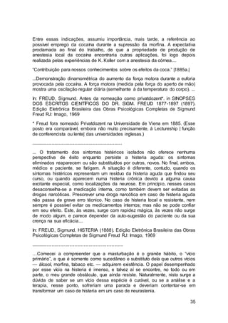 35
Entre essas indicações, assumiu importância, mais tarde, a referência ao
possível emprego da cocaína durante a supressão da morfina. A expectativa
proclamada ao final do trabalho, de que a propriedade de produção de
anestesia local da cocaína encontraria outras aplicações, foi logo depois
realizada pelas experiências de K. Koller com a anestesia da córnea....
“Contribuição para nossos conhecimentos sobre os efeitos da coca.” |1885a.|
...Demonstração dinamométrica do aumento da força motora durante a euforia
provocada pela cocaína. A força motora (medida pela força do aperto de mão)
mostra uma oscilação regular diária (semelhante à da temperatura do corpo). ...
In: FREUD, Sigmund. Antes da nomeação como privatdozent*. in SINOPSES
DOS ESCRITOS CIENTÍFICOS DO DR. SIGM. FREUD 1877-1897 (1897).
Edição Eletrônica Brasileira das Obras Psicológicas Completas de Sigmund
Freud RJ: Imago, 1969
* Freud fora nomeado Privatdozent na Universidade de Viena em 1885. (Esse
posto era comparável, embora não muito precisamente, à Lectureship | função
de conferencista ou lente| das universidades inglesas.)
.......................................................................
... O tratamento dos sintomas histéricos isolados não oferece nenhuma
perspectiva de êxito enquanto persiste a histeria aguda: os sintomas
eliminados reaparecem ou são substituídos por outros, novos. No final, ambos,
médico e paciente, se fatigam. A situação é diferente, contudo, quando os
sintomas histéricos representam um resíduo da histeria aguda que findou seu
curso, ou quando aparecem numa histeria crônica devido a alguma causa
excitante especial, como localizações da neurose. Em princípio, nesses casos
desaconselha-se a medicação interna, como também devem ser evitadas as
drogas narcóticas. Prescrever uma droga narcótica em caso de histeria aguda
não passa de grave erro técnico. No caso de histeria local e resistente, nem
sempre é possível evitar os medicamentos internos; mas não se pode confiar
em seu efeito. Este, às vezes, surge com rapidez mágica, às vezes não surge
de modo algum, e parece depender da auto-sugestão do paciente ou da sua
crença na sua eficácia....
In: FREUD, Sigmund. HISTERIA (1888). Edição Eletrônica Brasileira das Obras
Psicológicas Completas de Sigmund Freud RJ: Imago, 1969
........................................................................
…Comecei a compreender que a masturbação é o grande hábito, o “vício
primário”, e que é somente como sucedâneo e substituto dela que outros vícios
— álcool, morfina, tabaco etc. — adquirem existência. O papel desempenhado
por esse vício na histeria é imenso, e talvez aí se encontre, no todo ou em
parte, o meu grande obstáculo, que ainda resiste. Naturalmente, nisto surge a
dúvida de saber se um vício dessa espécie é curável, ou se a análise e a
terapia, nesse ponto, sofreriam uma parada e deveriam contentar-se em
transformar um caso de histeria em um caso de neurastenia.
 