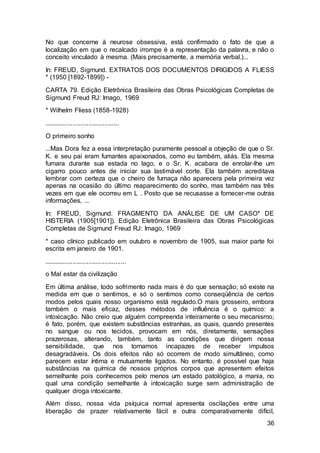 36
No que concerne à neurose obsessiva, está confirmado o fato de que a
localização em que o recalcado irrompe é a representação da palavra, e não o
conceito vinculado à mesma. (Mais precisamente, a memória verbal.)...
In: FREUD, Sigmund. EXTRATOS DOS DOCUMENTOS DIRIGIDOS A FLIESS
* (1950 [1892-1899]) -
CARTA 79. Edição Eletrônica Brasileira das Obras Psicológicas Completas de
Sigmund Freud RJ: Imago, 1969
* Wilhelm Fliess (1858-1928)
..........................................
O primeiro sonho
...Mas Dora fez a essa interpretação puramente pessoal a objeção de que o Sr.
K. e seu pai eram fumantes apaixonados, como eu também, aliás. Ela mesma
fumara durante sua estada no lago, e o Sr. K. acabara de enrolar-lhe um
cigarro pouco antes de iniciar sua lastimável corte. Ela também acreditava
lembrar com certeza que o cheiro de fumaça não aparecera pela primeira vez
apenas na ocasião do último reaparecimento do sonho, mas também nas três
vezes em que ele ocorreu em L . Posto que se recusasse a fornecer-me outras
informações, ...
In: FREUD, Sigmund. FRAGMENTO DA ANÁLISE DE UM CASO* DE
HISTERIA (1905[1901]). Edição Eletrônica Brasileira das Obras Psicológicas
Completas de Sigmund Freud RJ: Imago, 1969
* caso clínico publicado em outubro e novembro de 1905, sua maior parte foi
escrita em janeiro de 1901.
..............................................
o Mal estar da civilização
Em última análise, todo sofrimento nada mais é do que sensação; só existe na
medida em que o sentimos, e só o sentimos como conseqüência de certos
modos pelos quais nosso organismo está regulado.O mais grosseiro, embora
também o mais eficaz, desses métodos de influência é o químico: a
intoxicação. Não creio que alguém compreenda inteiramente o seu mecanismo;
é fato, porém, que existem substâncias estranhas, as quais, quando presentes
no sangue ou nos tecidos, provocam em nós, diretamente, sensações
prazerosas, alterando, também, tanto as condições que dirigem nossa
sensibilidade, que nos tornamos incapazes de receber impulsos
desagradáveis. Os dois efeitos não só ocorrem de modo simultâneo, como
parecem estar íntima e mutuamente ligados. No entanto, é possível que haja
substâncias na química de nossos próprios corpos que apresentem efeitos
semelhante pois conhecemos pelo menos um estado patológico, a mania, no
qual uma condição semelhante à intoxicação surge sem administração de
qualquer droga intoxicante.
Além disso, nossa vida psíquica normal apresenta oscilações entre uma
liberação de prazer relativamente fácil e outra comparativamente difícil,
 
