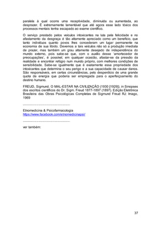 37
paralela à qual ocorre uma receptividade, diminuída ou aumentada, ao
desprazer. É extremamente lamentável que até agora esse lado tóxico dos
processos mentais tenha escapado ao exame científico.
O serviço prestado pelos veículos intoxicantes na luta pela felicidade e no
afastamento da desgraça é tão altamente apreciado como um benefício, que
tanto indivíduos quanto povos lhes concederam um lugar permanente na
economia de sua libido. Devemos a tais veículos não só a produção imediata
de prazer, mas também um grau altamente desejado de independência do
mundo externo, pois sabe-se que, com o auxílio desse ‘amortecedor de
preocupações’, é possível, em qualquer ocasião, afastar-se da pressão da
realidade e encontrar refúgio num mundo próprio, com melhores condições de
sensibilidade. Sabe-se igualmente que é exatamente essa propriedade dos
intoxicantes que determina o seu perigo e a sua capacidade de causar danos.
São responsáveis, em certas circunstâncias, pelo desperdício de uma grande
quota de energia que poderia ser empregada para o aperfeiçoamento do
destino humano.
FREUD, Sigmund. O MAL-ESTAR NA CIVILIZAÇÃO (1930 [1929]). in Sinopses
dos escritos científicos do Dr. Sigm. Freud 1877-1897 (1897). Edição Eletrônica
Brasileira das Obras Psicológicas Completas de Sigmund Freud RJ: Imago,
1969
.....................................................
Etnomedicina & Psicofarmacologia
https://www.facebook.com/etnomedicinapsi/
.....................................................
ver também:
 