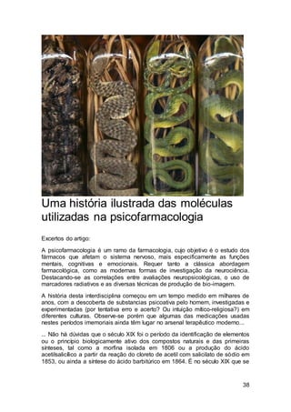 38
Uma história ilustrada das moléculas
utilizadas na psicofarmacologia
Excertos do artigo:
A psicofarmacologia é um ramo da farmacologia, cujo objetivo é o estudo dos
fármacos que afetam o sistema nervoso, mais especificamente as funções
mentais, cognitivas e emocionais. Requer tanto a clássica abordagem
farmacológica, como as modernas formas de investigação da neurociência.
Destacando-se as correlações entre avaliações neuropsicológicas, o uso de
marcadores radiativos e as diversas técnicas de produção de bio-imagem.
A história desta interdisciplina começou em um tempo medido em milhares de
anos, com a descoberta de substancias psicoativa pelo homem, investigadas e
experimentadas (por tentativa erro e acerto? Ou intuição mítico-religiosa?) em
diferentes culturas. Observe-se porém que algumas das medicações usadas
nestes períodos imemoriais ainda têm lugar no arsenal terapêutico moderno...
... Não há dúvidas que o século XIX foi o período da identificação de elementos
ou o princípio biologicamente ativo dos compostos naturais e das primeiras
sínteses, tal como a morfina isolada em 1806 ou a produção do ácido
acetilsalicílico a partir da reação do cloreto de acetil com salicilato de sódio em
1853, ou ainda a síntese do ácido barbitúrico em 1864. É no século XIX que se
 