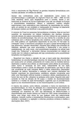 39
inicia o nascimento da "Big Pharma" as grandes industrias farmacêuticas com
receitas calculadas em bilhões de dólares.
Apesar das controvérsias pode ser estabelecido como marco da
psicofarmacologia a publicação de Sigmund Freud em 1885 - 1884 do livro
onde abordava vários usos terapêuticos para a cocaína, desde o uso
tradicional na América do Sul da Erythroxylum coca até sua difusão na Europa
e possibilidades terapêuticas. Utilizou a substancia, realizou estudos
experimentais mais sistemáticos para tratamento de dependentes de morfina,
após um período de uso constatou a inadequação de emprego no tratamento
de doenças mentais por identificar o seu potencial aditivo.
A renuncia de Freud às pesquisas farmacológicas e tentativa, diga-se que bem
sucedida, de desenvolver um método terapêutico das doenças nervosas
somente através da palavra (psicanálise) é um dos motivos de sua exclusão da
história da psicofarmacologia. Seu erro (ou seu mérito) foi a escolha de uma
substancia sem a eficácia terapêutica dos sedativos, como veremos. Contudo
em 1930 publicou um significativo depoimento no seu livro "O mal estar na
civilização" sobre o mecanismo psicológico do gozo e prazer farmacológico do
que denominou "veículos intoxicantes" enquanto fuga (refúgio) das pressões da
realidade, alertando que essa propriedade é exatamente o seu perigo e
estabelecendo, de certo modo, uma possibilidade terapêutica da adição pelo
insight dos "fantasmas" e demandas internas (inconscientes) em relação ao
mundo real. Um método e explicação até hoje considerados como possibilidade
terapêutica da drogadicção. ...
... Bogochvol nos chama a atenção de que a maior parte das descobertas
fundamentais da psicofarmacologia decorreu de observação clínica ou se deu
por acaso,como um achado, precedendo em muitos anos os modelos teóricos
destinados a explicar seus efeitos: as observações sobre efeitos da iproniazida,
sobre humor e sensação de bem estar, independente de sua ação
bacteriológica contra o bacilo da tratamento da tuberculose, que hoje se sabe
que proveniente da ação enquanto IMAO; o efeito antipsicótico (atenuação/
cessação de delírios, alucinações e sedação sem maiores alterações nas
funções cognitivas) da clorpromazina, substância utilizada inicialmente para
obter uma hibernação artificial durante a anestesia; efeitos estabilizadores de
humor dos sais de lítio, utilizados na epilepsia entre outros. Segundo este autor
somente no final da década de 60 surgiu o modelo da neurotransmissão
cerebral e o modelo da ação farmacológica, sugerindo que os psicofármacos
agiam ou nos neurotransmissores ou nos neuroreceptores ou em ambos.
A maioria dos autores, como referido, considera o marco do nascimento da
psicofarmacologia, no início da utilização da a clorpromazina para tratamento
farmacológico, relativamente eficaz, da esquizofrenia. A clorpromazina foi
sintetizada em dezembro de 1951 nos laboratórios da Rhône-Poiulenc e
disponibilizada para receita médica na França em 1952, sendo considerada na
época uma droga mais eficaz do que qualquer outra das anteriormente
utilizadas, incluindo morfina e escopolamina (hiosciamina e combinações), para
controlar a excitação e a agitação e sintomas psicóticos similares a ilusões e
alucinações (Ban, 2007).
 