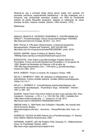 40
Observe-se que a principal droga dessa época usada com sucesso em
pacientes psicóticos, especialmente hebefrênicos - de fala ininteligível, era a
reserpina, cujo componente psicoativo (isolado em 1952) foi inicialmente
extraído da planta Rauwolfia serpentina, utilizada no tratamento de várias
doenças na Índia, inclusive mentais. (Gibson, 1984; Himwich, 1970) ...
Referências
_______________________
ARAUJO, RENATA B.; PEDROSO, ROSEMERI S.; CASTRO MARIA DA
GRAÇA T. Psicofarmacologia, marcos da psicofarmacologia. PSICMED.
http://www.psicmed.com.br/page_58.html / Jun, 2013
BAN, Thomas A. Fifty years chlorpromazine: a historical perspective.
Neuropsychiatric Disease and Treatment. 2007;3(4):495-500.
http://www.ncbi.nlm.nih.gov/pmc/articles/PMC2655089/ (maio, 2015)
BOOTH, MARTIN, Opium A History St. Martin's Press,
1996http://www.nytimes.com/books/first/b/booth-opium.html
BOGOCHVOL, Ariel. Sobre a psicofarmacologia. Estados Gerais da
Psicanálise. Correio da Escola Brasileira de Psicanálise n.12 de agosto de
1995 / Boletim de Novidades da Pulsional n.99 de julho de
1997.http://egp.dreamhosters.com/…/104-sobre_a_psicofarmacologia…
Acesso em Julho. 2015
BYCK, ROBERT. Freud e a cocaina. RJ, Espaço e Tempo, 1989
DELAY J, DENIKER P, HARL JM. Utilisation en thérapeutique d’une
phénothiazine d’action centrale selective. Annales Médico-psychologiques.
1952a;110:112–7.
DELAY, J.; DENIKER, P . Caractéristiques psycho-physiologiques des
médicaments neuroleptiques . Psychotropic drugs . Amsterdam : Elsevier ;
1957, p. 485 - 501
DUARTE, Danilo Freire. Uma breve história do ópio e dos opióides. Rev. Bras.
Anestesiol., Campinas , v. 55, n. 1, p. 135-146, Feb. 2005 . Available from
<http://www.scielo.br/scielo.php…>. access on 10 July 2015.
http://dx.doi.org/10.1590/S0034-70942005000100015.
GIBSON Arthur C. 1984 Plants and Civilization / Rauvolfia, the insanity herb
UCLA Economic Botany.
http://www.botgard.ucla.edu/…/economic…/Rauwolfia/index.html Aces. Jul.
2015
GONZÁLEZ, CECILIO ÁLAMO Historia de La Psicofarmacologia, V1. Buenos
Aires, Madrid, Médica Panamericana, 2005
HOFMANN, ALBERT. LSD: My Problem Child. Sarasota, FL : Multidisciplinary
Assoc. for Psychedelic Studies, 2005 -
http://www.maps.org/books/mpc/chapter4.html
 