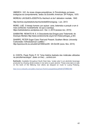 41
HIMWICH. H.E. As novas drogas psiquiátricas. In Psicobiologia, as bases
biológicas do comportamento, textos do Scientific American. SP Poligno, 1970
MOREAU JACQUES-JOSEPH Du Hachisch et de l' aliénation mentale, 1845
http://archive.org/details/duhachischetdel00moregoog / Jun, 2013
MORS, LUIZ. O desejo humano por açúcar: cana, beterraba e porquê o rum é
mais conhecido mundialmente do que a cachaça.
https://oetnobotanico.wordpress.com Out. 2, 2015 (acesso nov, 2015)
SABBATINI. RENATO M. E. A Descoberta das Drogas para Tratamento de
Doenças Mentais http://www.cerebromente.org.br/n21/history/drogas_p.htm
SHARPE, PETER Sugar Cane: Past and Present. Southern Illinois University
Carbondale / Ethnobotanical Leaflets /
http://opensiuc.lib.siu.edu/ebl/vol1998/iss3/6/ 26-Oct-98 (aces. Nov. 2015)
In: COSTA, Paulo Pedro P. R. "Uma história ilustrada das moléculas utilizadas
na psicofarmacologia". (texto on line) ....scribid.com
Ilustração: Available throughout South East Asia, 'snake wine' is an alcoholic beverage
produced by infusing whole snakes in rice wine or grain alcohol. These ones were on sale
on the bank of the Mekong river where we stopped en route to Luang Prabang.
http://www.trekearth.com/gallery/Asia/Laos/North/Louangphabang/photo1273692.htm
 
