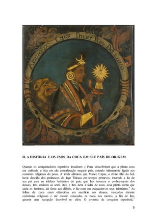 6
II. A HISTÓRIA E OS USOS DA COCA EM SEU PAÍS DE ORIGEM
Quando os conquistadores espanhóis invadiram o Peru, descobriram que a planta coca
era cultivada e tida em alta consideração naquele país, estando intimamente ligada aos
costumes religiosos do povo. A lenda afirmava que Manco Capac, o divino filho do Sol,
havia descido dos penhascos do lago Titicaca em tempos primevos, trazendo a luz de
seu pai para os infelizes habitantes do país; que lhes trouxera o conhecimento dos
deuses, lhes ensinara as artes úteis e lhes dera a folha de coca, essa planta divina que
sacia os famintos, dá força aos débeis, e faz com que esqueçam os seus infortúnios.4
As
folhas de coca eram oferecidas em sacrifício aos deuses, mascadas durante
cerimônias religiosas e até mesmo colocadas na boca dos mortos, a fim de lhes
garantir uma recepção favorável no além. O cronista da conquista espanhola,5
 