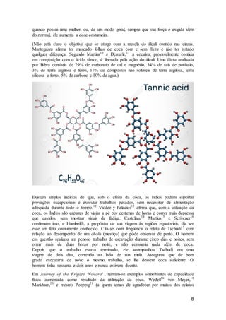 8
quando possui uma mulher, ou, de um modo geral, sempre que sua força é exigida além
do normal, ele aumenta a dose costumeira.
(Não está claro o objetivo que se atinge com a mescla do álcali contido nas cinzas.
Mantegazza afirma ter mascado folhas de coca com e sem llicta e não ter notado
qualquer diferença. Segundo Martius10
e Demarle,11
a cocaína, provavelmente contida
em composição com o ácido tânico, é liberada pela ação do álcali. Uma llicta analisada
por Bibra consistia de 29% de carbonato de cal e magnésio, 34% de sais de potássio,
3% de terra argilosa e ferro, 17% de compostos não solúveis de terra argilosa, terra
silicosa e ferro, 5% de carbono c 10% de água.)
Existem amplos indícios de que, sob o efeito da coca, os índios podem suportar
provações excepcionais e executar trabalhos pesados, sem necessitar de alimentação
adequada durante todo o tempo.12
Valdez y Palacios13
afirma que, com a utilização da
coca, os Índios são capazes de viajar a pé por centenas de horas e correr mais depressa
que cavalos, sem mostrar sinais de fadiga. Castclnau14
Martius15
e Scrivcner16
confirmam isso, e Humboldt, a propósito de sua viagem às regiões equatoriais, diz ser
esse um fato comumente conhecido. Cita-se com freqüência o relato de Tschudi17
com
relação ao desempenho de um cholo (mestiço) que pôde observar de perto. O homem
em questão realizou um penoso trabalho de escavação durante cinco dias e noites, sem
ormir mais de duas horas por noite, e não consumiu nada além de coca.
Depois que o trabalho estava terminado, ele acompanhou Tschudi em uma
viagem de dois dias, correndo ao lado de sua mula. Assegurou que de bom
grado executaria de novo o mesmo trabalho, se lhe dessem coca suficiente. O
homem tinha sessenta e dois anos e nunca estivera doente.
Em Journey of the Frigate 'Novara' , narram-se exemplos semelhantes de capacidade
física aumentada como resultado da utilização da coca. Wedell18
von Meyer,19
Markham,20
e mesmo Poeppig21
(a quem temos de agradecer por muitos dos relatos
 