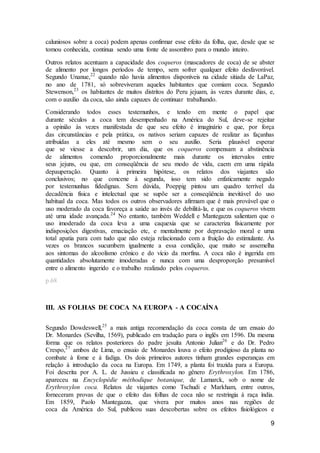 9
caluniosos sobre a coca) podem apenas confirmar esse efeito da folha, que, desde que se
tomou conhecida, continua sendo uma fonte de assombro para o mundo inteiro.
Outros relatos acentuam a capacidade dos coqueros (mascadores de coca) de se abster
de alimento por longos períodos de tempo, sem sofrer qualquer efeito desfavorável.
Segundo Unanue,22
quando não havia alimentos disponíveis na cidade sitiada de LaPaz,
no ano de 1781, só sobreviveram aqueles habitantes que comiam coca. Segundo
Stewenson,23
os habitantes de muitos distritos do Peru jejuam, às vezes durante dias, e,
com o auxílio da coca, são ainda capazes de continuar trabalhando.
Considerando todos esses testemunhos, e tendo em mente o papel que
durante séculos a coca tem desempenhado na América do Sul, deve-se rejeitar
a opinião às vezes manifestada de que seu efeito é imaginário e que, por força
das circunstâncias e pela prática, os nativos seriam capazes de realizar as façanhas
atribuídas a eles até mesmo sem o seu auxílio. Seria plausível esperar
que se viesse a descobrir, um dia, que os coqueros compensam a abstinência
de alimentos comendo proporcionalmente mais durante os intervalos entre
seus jejuns, ou que, em conseqüência de seu modo de vida, caem em uma rápida
depauperação. Quanto à primeira hipótese, os relatos dos viajantes são
conclusivos; no que concene à segunda, isso tem sido enfaticamente negado
por testemunhas fidedignas. Sem dúvida, Poeppig pintou um quadro terrível da
decadência física e intelectual que se supõe ser a conseqüência inevitável do uso
habitual da coca. Mas todos os outros observadores afirmam que é mais provável que o
uso moderado da coca favoreça a saúde ao invés de debilitá-la, e que os coqueros vivem
até uma idade avançada.24
No entanto, também Weddell e Mantegazza salientam que o
uso imoderado da coca leva a uma caquexia que se caracteriza fisicamente por
indisposições digestivas, emaciação etc, e mentalmente por depravação moral e uma
total apatia para com tudo que não esteja relacionado com a fruição do estimulante. Às
vezes os brancos sucumbem igualmente a essa condição, que muito se assemelha
aos sintomas do alcoolismo crônico e do vício da morfina. A coca não é ingerida em
quantidades absolutamente imoderadas e nunca com uma desproporção presumível
entre o alimento ingerido e o trabalho realizado pelos coqueros.
p.68
III. AS FOLHAS DE COCA NA EUROPA - A COCAÍNA
Segundo Dowdeswell,25
a mais antiga recomendação da coca consta de um ensaio do
Dr. Monardes (Sevilha, 1569), publicado em tradução para o inglês em 1596. Da mesma
forma que os relatos posteriores do padre jesuíta Antonio Julian26
e do Dr. Pedro
Crespo,27
ambos de Lima, o ensaio de Monardes louva o efeito prodigioso da planta no
combate à fome e à fadiga. Os dois primeiros autores tinham grandes esperanças em
relação à introdução da coca na Europa. Em 1749, a planta foi trazida para a Europa.
Foi descrita por A. L. de Jussieu e classificada no gênero Erythroxylon. Em 1786,
apareceu na Encyclopédie méthodique botanique, de Lamarck, sob o nome de
Erythroxylon coca. Relatos de viajantes como Tschudi e Markham, entre outros,
forneceram provas de que o efeito das folhas de coca não se restringia à raça índia.
Em 1859, Paolo Mantegazza, que vivera por muitos anos nas regiões de
coca da América do Sul, publicou suas descobertas sobre os efeitos fisiológicos e
 
