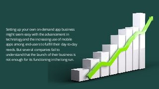 Setting up your own on-demand app business
might seem easy with the advancement in
technology and the increasing use of mobile
apps among end-users to fulfill their day-to-day
needs. But several companies fail to
understand that the launch of their business is
not enough for its functioning in the long run.
 