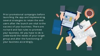 Prior promotional campaigns before
launching the app and implementing
several strategies to retain the end-
users after the launch are vital to the
success of your business. There are
no hard and fast rules to promote
your business. All you have to do is
understand the needs of your target
group and alter the functioning of
your business accordingly.
 