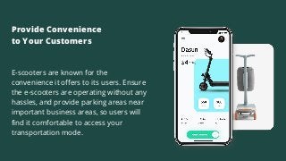 E-scooters are known for the
convenience it offers to its users. Ensure
the e-scooters are operating without any
hassles, and provide parking areas near
important business areas, so users will
find it comfortable to access your
transportation mode.
Provide Convenience
to Your Customers
 