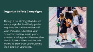 Organize Safety Campaigns
Though it is a strategy that doesn’t
earn you profits, it will help you in
acquiring the creditworthiness of
your end-users. Educating your
customers on how to use your e-
scooter rental app and the rules they
should follow while taking the ride
will make them trust your business
than others in your niche.
 