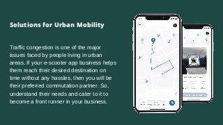 Traffic congestion is one of the major
issues faced by people living in urban
areas. If your e-scooter app business helps
them reach their desired destination on
time without any hassles, then you will be
their preferred commutation partner. So,
understand their needs and cater to it to
become a front runner in your business.
Solutions for Urban Mobility
 