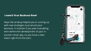 Hope the writeup helped you in coming up
with new strategies to promote your
business. It is better if you plan everything
even before the development of your e-
scooter rental app, so you have a clear
vision right from the start.
Launch Your Business Now!
 