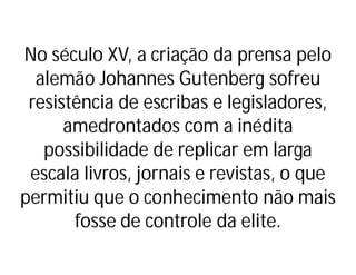 No século XV, a criação da prensa pelo
alemão Johannes Gutenberg sofreu
resistência de escribas e legisladores,
amedrontados com a inédita
possibilidade de replicar em larga
escala livros, jornais e revistas, o que
permitiu que o conhecimento não mais
fosse de controle da elite.
 