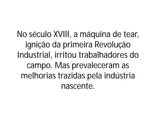 No século XVIII, a máquina de tear,
ignição da primeira Revolução
Industrial, irritou trabalhadores do
campo. Mas prevaleceram as
melhorias trazidas pela indústria
nascente.
 
