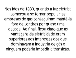 Nos idos de 1880, quando a luz elétrica
começou a se tornar popular, as
empresas de gás conseguiram mantê-la
fora de Londres por quase uma
década. Ao final, ficou claro que as
vantagens da eletricidade eram
superiores aos interesses dos que
dominavam a indústria de gás e
ninguém poderia impedir a transição.
 
