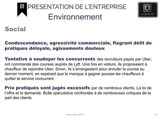 Novembre 2014 13
Environnement
Social
Condescendance, agressivité commerciale, flagrant délit de
pratiques déloyale, agissements douteux
Tentative à soudoyer les concurrents des recruteurs payés par Uber,
ont commandé des courses auprès de Lyft. Une fois en voiture, ils proposaient à
chauffeur de rejoindre Uber. Sinon, ils s’arrangeaient pour annuler la course au
dernier moment, en espérant que le manque à gagner pousse les chauffeurs à
quitter le service concurrent
Prix pratiqués sont jugés excessifs par de nombreux clients. La loi de
l’offre et la demande. Bulle spéculative confrontée à de nombreuses critiques de la
part des clients
 