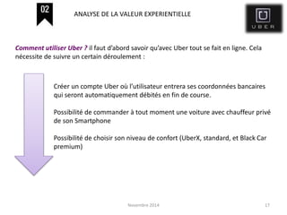 Novembre 2014 17
Créer un compte Uber où l’utilisateur entrera ses coordonnées bancaires
qui seront automatiquement débités en fin de course.
Possibilité de commander à tout moment une voiture avec chauffeur privé
de son Smartphone
Possibilité de choisir son niveau de confort (UberX, standard, et Black Car
premium)
Comment utiliser Uber ? il faut d’abord savoir qu’avec Uber tout se fait en ligne. Cela
nécessite de suivre un certain déroulement :
ANALYSE DE LA VALEUR EXPERIENTIELLE
 
