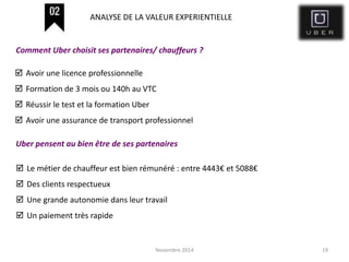 Novembre 2014 19
 Avoir une licence professionnelle
 Formation de 3 mois ou 140h au VTC
 Réussir le test et la formation Uber
 Avoir une assurance de transport professionnel
Comment Uber choisit ses partenaires/ chauffeurs ?
ANALYSE DE LA VALEUR EXPERIENTIELLE
Uber pensent au bien être de ses partenaires
 Le métier de chauffeur est bien rémunéré : entre 4443€ et 5088€
 Des clients respectueux
 Une grande autonomie dans leur travail
 Un paiement très rapide
 