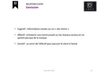 Novembre 2014 42
Conclusion
RELATION CLIENT
• Cognitif : informations situées sur un « site vitrine »
• Affectif : entretenir une communauté sur les réseaux sociaux en ne
parlant pas que de la marque
• Conatif : se servir de l’affectif pour pousser le client à l’achat
 