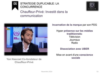 Novembre 2014 53
STRATEGIE DUPLICABLE: LA
CONCURRENCE
Chauffeur-Privé: Investit dans la
communication
Yan Hascoet Co-fondateur de
Chauffeur-Privé
Incarnation de la marque par son PDG
Hyper présence sur les médias
traditionnels:
Télévision
Journaux
Radio
Dissociation avec UBER
Mise en avant d'une conscience
sociale
 