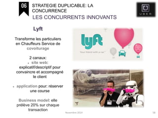 Novembre 2014 58
STRATEGIE DUPLICABLE: LA
CONCURRENCE
LES CONCURRENTS INNOVANTS
Lyft
Transforme les particuliers
en Chauffeurs Service de
covoiturage
2 canaux:
 site web:
explicatif/descriptif pour
convaincre et accompagné
le client
 application pour: réserver
une course
Business model: elle
prélève 20% sur chaque
transaction
 