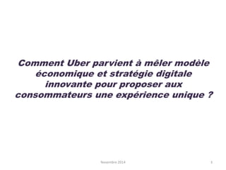Comment Uber parvient à mêler modèle
économique et stratégie digitale
innovante pour proposer aux
consommateurs une expérience unique ?
Novembre 2014 3
 
