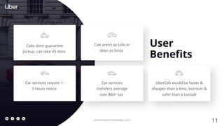 11
presentationstemplate.com
User
Benefits
Cabs dont guarantee
pickup, can take 45 mins
Cab aren't as safe or
dean as limos
Car services require 1-
3 hours notice
Car services
transfers average
over $60+ tax
UberCab would be faster &
cheaper than a limo, butnicer &
safer than a taxicab
 
