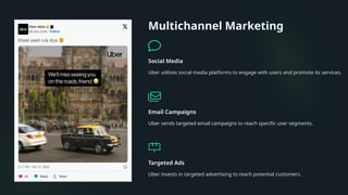 Multichannel Marketing
Social Media
Uber utilizes social media platforms to engage with users and promote its services.
Email Campaigns
Uber sends targeted email campaigns to reach specific user segments.
Targeted Ads
Uber invests in targeted advertising to reach potential customers.
 