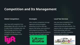 Competition and Its Management
Global Competitors
Uber faces stiff competition from
global players like Lyft in the USA, Ola
in India, Grab in Southeast Asia, and
Bolt in Europe and Africa. Each
competitor brings its unique
strengths and strategies to the
market.
Strategies
Uber counters competition through
aggressive pricing strategies,
expanding its service offerings
beyond ride-hailing, and investing in
technological innovations. This
includes expanding into food delivery
with Uber Eats and freight services
with Uber Freight.
Local Taxi Services
Uber also faces competition from
traditional taxi services, often
supported by local governments. This
requires Uber to navigate regulations,
build relationships with local
authorities, and offer competitive
rates to attract customers.
 