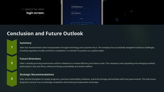 Conclusion and Future Outlook
Summary
Uber has revolutionized urban transportation through technology and customer focus. The company has successfully navigated numerous challenges,
including regulatory hurdles and fierce competition, to maintain its position as a global leader.
Future Directions
Uber is actively pursuing autonomous vehicle initiatives to increase efficiency and reduce costs. The company is also expanding into emerging markets,
particularly in Asia and Africa, while prioritizing sustainability and worker welfare.
Strategic Recommendations
Uber should strengthen its loyalty programs, prioritize sustainability initiatives, and build stronger partnerships with local governments. This will ensure
long-term success in an increasingly competitive and evolving transportation landscape.
 