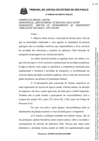 TRIBUNAL DE JUSTIÇA DO ESTADO DE SÃO PAULO
5ª CÂMARA DE DIREITO PÚBLICO
Processo nº 2014831-63.2016.8.26.0000
COMARCA DE ORIGEM: CAPITAL
AGRAVANTE(S): UBER DO BRASIL TECNOLOGIA LTDA E OUTRO
AGRAVADO(S): DIRETOR DO DEPARTAMENTO DE TRANSPORTES
PÚBLICOS DE SÃO PAULO - DTP E OUTRO
Vistos.
1- Objetivo deste recurso: concessão de liminar para o fim de
que as autoridades impetradas e seus agentes se abstenham de praticar
quaisquer atos ou medidas restritivas que impossibilitem o livre exercício
da atividade dos motoristas e usuários do aplicativo Uber (locação de
transporte de passageiros em veículos privados).
As razões recursais trazem as seguintes teses, em síntese: a) o
que está em jogo é o livre exercício constitucional da atividade econômica;
b) não se discute, nem sequer se questiona, a competência municipal para
regulamentar e fiscalizar a atividade de transporte; c) inviabilização do
exercício duma atividade econômica legítima, sob as vestes do exercício do
poder de polícia, em afronta à Constituição Federal.
2- O pressuposto para concessão de liminar suspensiva no
atual regramento do recurso de agravo reside, n'última análise, na aferição
da urgência e do risco, à parte agravante, de lesão grave e difícil reparação.
Também não se pode olvidar o pressuposto da verossimilhança. Esta a
exegese dos artigos 522, caput, 527, inciso III, e 558, caput, do Código de
Processo Civil.
No caso sub judice, anoto alguma verossimilhança entre os
fundamentos da petição recursal e o risco de lesão grave e irreparável.
a) É notória a polêmica instalada nos últimos meses, não só
nas principais capitais brasileiras como noutros países, sobre a novidade e
consequências do advento do aplicativo Uber. Serviço que surge como
alternativa à atividade taxista, porém no limbo da regulamentação usual
Paraconferirooriginal,acesseositehttps://esaj.tjsp.jus.br/esaj,informeoprocesso2014831-63.2016.8.26.0000ecódigo2326419.
Estedocumentofoiliberadonosautosem02/02/2016às16:45,écópiadooriginalassinadodigitalmenteporFERMINOMAGNANIFILHO.
fls. 1287
 