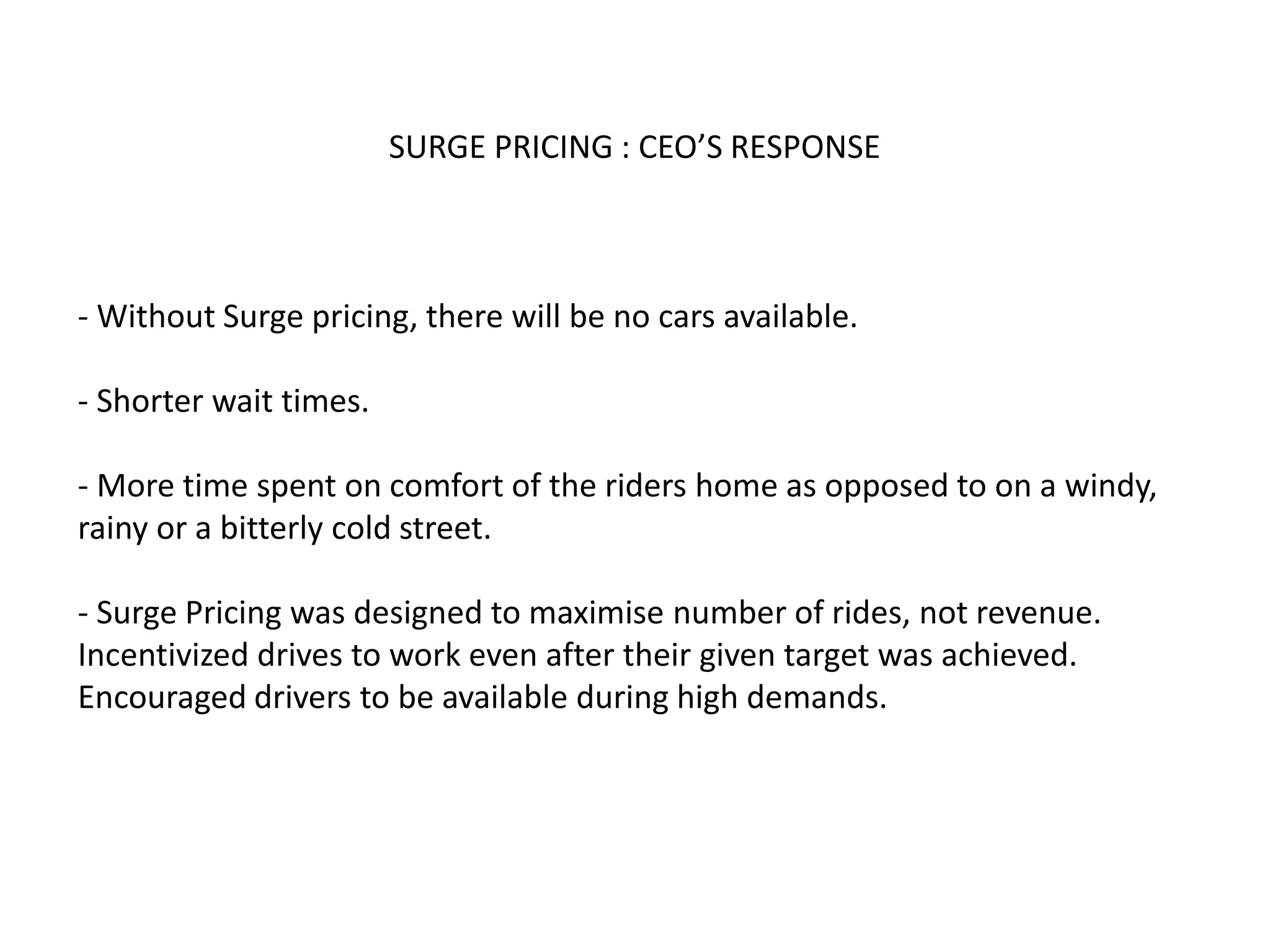 SURGE PRICING : CEO’S RESPONSE
- Without Surge pricing, there will be no cars available.
- Shorter wait times.
- More time spent on comfort of the riders home as opposed to on a windy,
rainy or a bitterly cold street.
- Surge Pricing was designed to maximise number of rides, not revenue.
Incentivized drives to work even after their given target was achieved.
Encouraged drivers to be available during high demands.
 