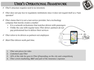UBER’S OPERATIONAL FRAMEWORK
 Uber’s structure requires next to no inventory.
 Uber does not pay fees to regulatory institutions since it does not regard itself as a “taxi
operator”
 Uber claims that it is not a taxi service provider, but a technology
company that merely creates a market
• It is a network orchestrator that matches drivers with passengers
• Unlike the case with regular taxis, Uber driver-partners do not
pay professional fees to deliver their services.
 Uber refers to its drivers as partners not employees
 Most Uber drivers work part time.
1. Uber sets prices for rides
2. Customers pay Uber
3. 20% of the ride fee goes to Uber (Depending on the city and competition)
4. Uber covers marketing, R&D and part of the insurance expenses
 