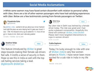 Social Media Acclamations
While some women may have faced certain discomfort with relation to personal safety
with Uber, there are a lot of other women passengers who have had satisfying experiences
with Uber. Below are a few testimonials coming from female passengers on Twitter:
 