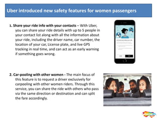 1. Share your ride info with your contacts – With Uber,
you can share your ride details with up to 5 people in
your contact list along with all the information about
your ride, including the driver name, car number, the
location of your car, License plate, and live GPS
tracking in real time, and can act as an early warning
if something goes wrong.
2. Car-pooling with other women - The main focus of
this feature is to request a driver exclusively for
carpooling with other women riders. Through this
service, you can share the ride with others who pass
via the same direction or destination and can split
the fare accordingly.
Uber introduced new safety features for women passengers
 