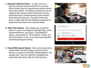 3. Request A Woman Driver - In Uber, there is a
genuine feature implemented for the women
which allows them to request only women driver
from their profile. This feature mainly focuses on
safety of the women which helps them to stay
protected with a verified woman driver before
committing the journey. The government has
been in-talks with the taxi booking companies to
implement this feature for woman safety.
4. Uber Panic Button - Uber allows you to call the
police in cases of emergency through SOS. In this
advanced feature, you have a “ShareMyETA”
option, also known as “Panic Button”. When you
click this button, it acts as an early warning when
something has gone wrong.
5. Travel With Special Needs - Uber aims to provide a
comfortable ride with safety, and not just for
women, to parents with kids, handicapped or sick
people also. They can avail the arrangements
especially catered by Uber for their journey.
 