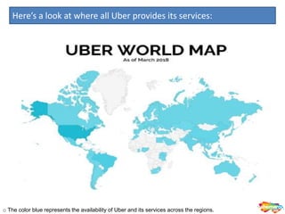 Here’s a look at where all Uber provides its services:
o The color blue represents the availability of Uber and its services across the regions.
 